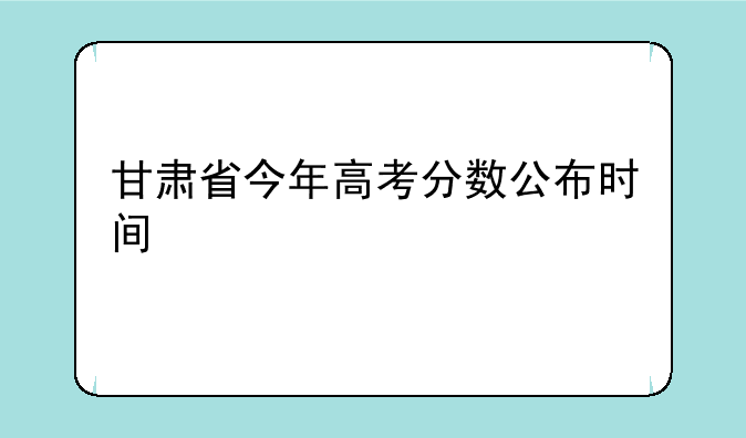甘肃省今年高考分数公布时间