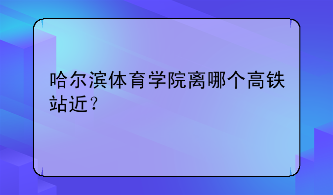 哈尔滨体育学院离哪个高铁站近？