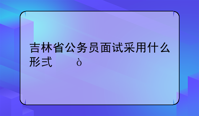 吉林省公务员面试采用什么形式？