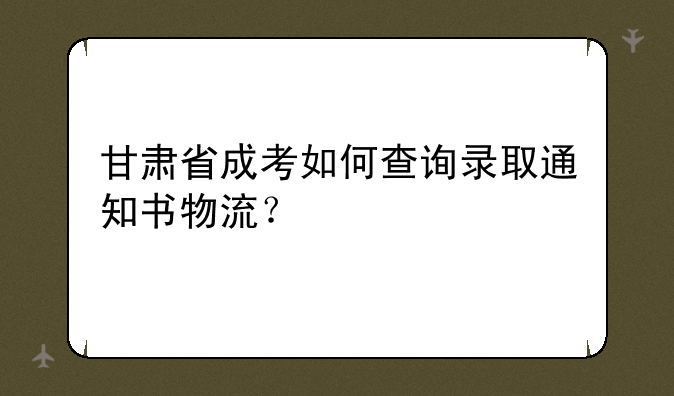 甘肃省成考如何查询录取通知书物流？