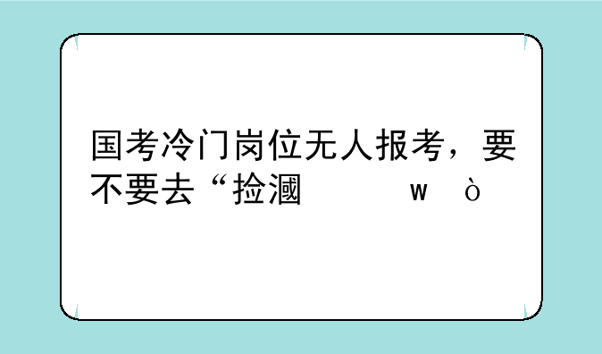 国考冷门岗位无人报考，要不要去“捡漏”？