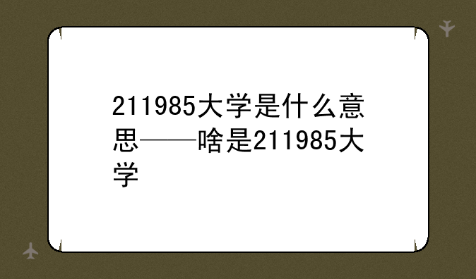 211985大学是什么意思——啥是211985大学