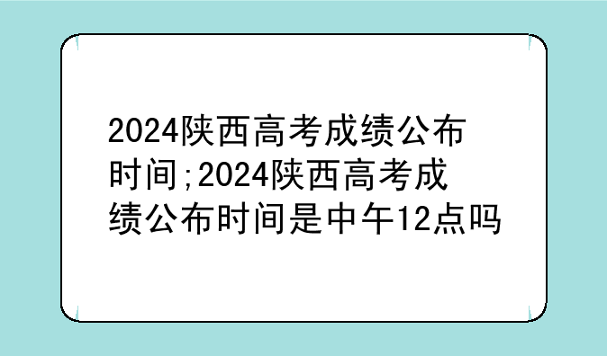 2024陕西高考成绩公布时间;2024陕西高考成绩公布时间是中午12点吗