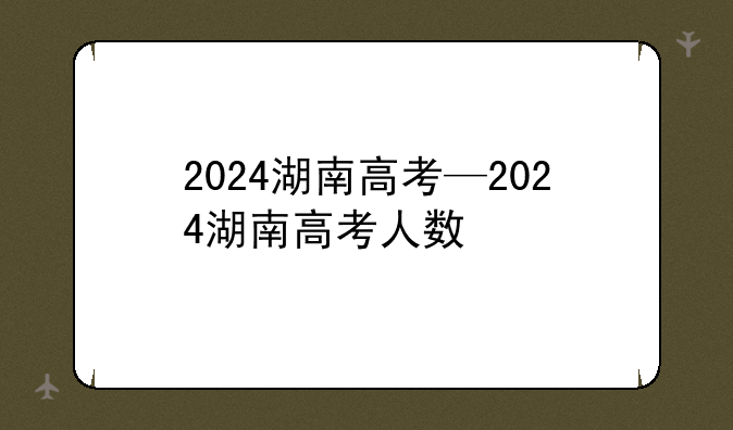 2024湖南高考—2024湖南高考人数