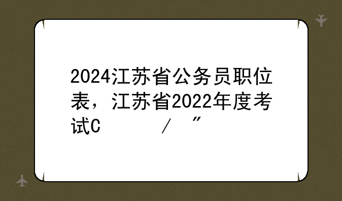 2024江苏省公务员职位表，江苏省2022年度考试录用公务员职位表