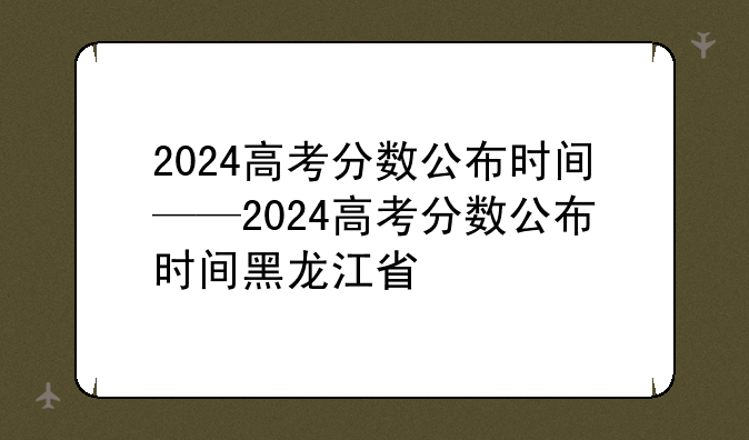2024高考分数公布时间——2024高考分数公布时间黑龙江省