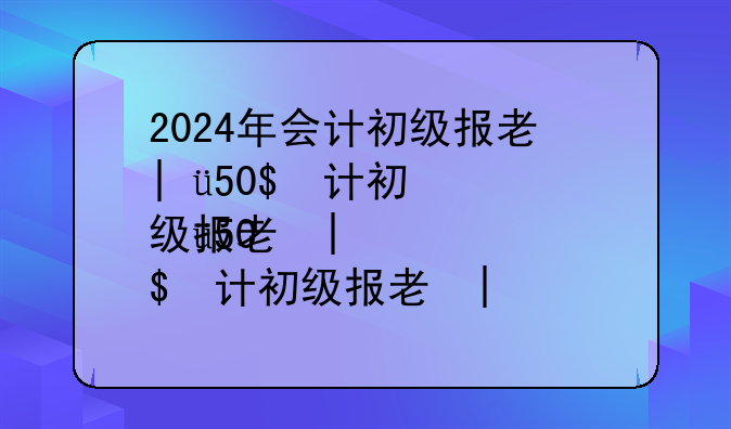 2024年会计初级报考时间，2024年初级会计报名