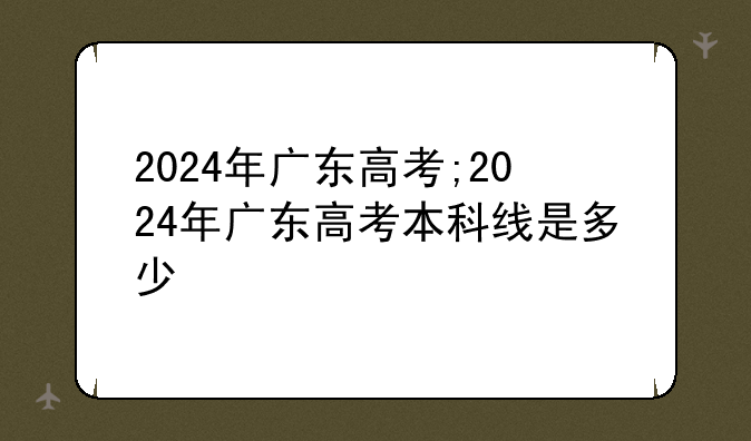 2024年广东高考;2024年广东高考本科线是多少