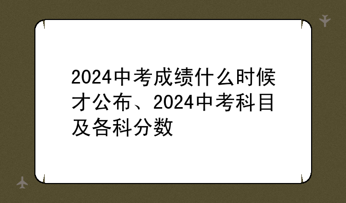 2024中考成绩什么时候才公布、2024中考科目及各科分数