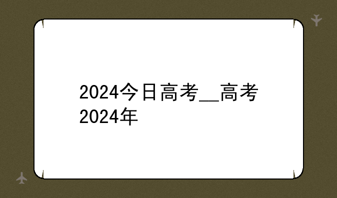 2024今日高考__高考2024年