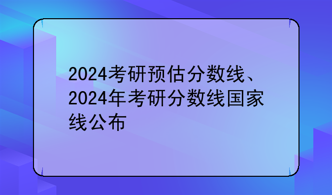 2024考研预估分数线、2024年考研分数线国家线公布