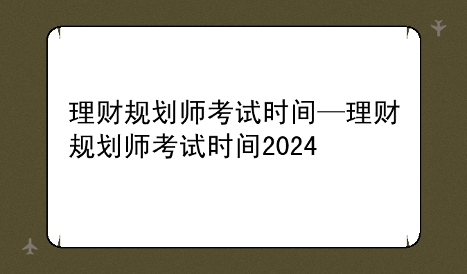 理财规划师考试时间—理财规划师考试时间2024