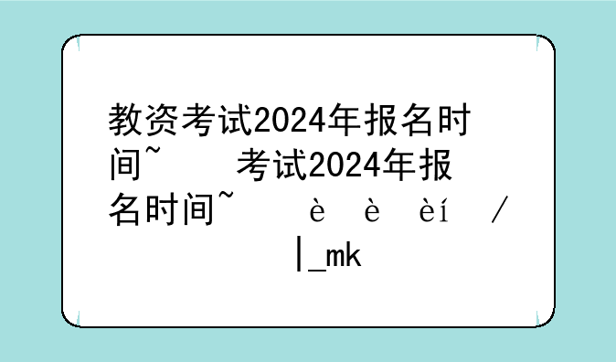 教资考试2024年报名时间~教资考试2024年报名时间过了怎么办