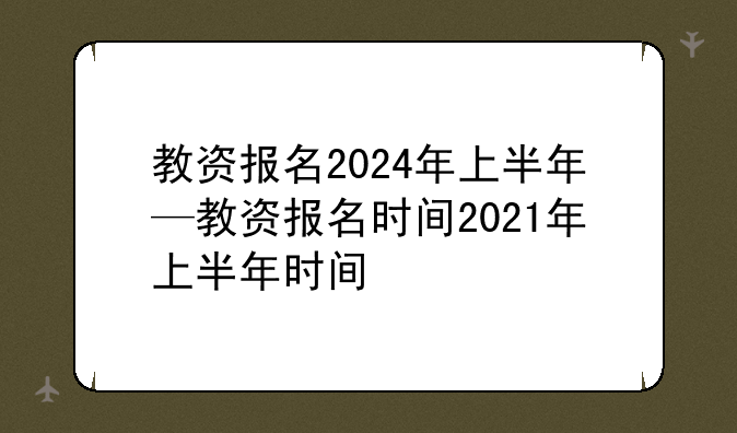 教资报名2024年上半年—教资报名时间2021年上半年时间