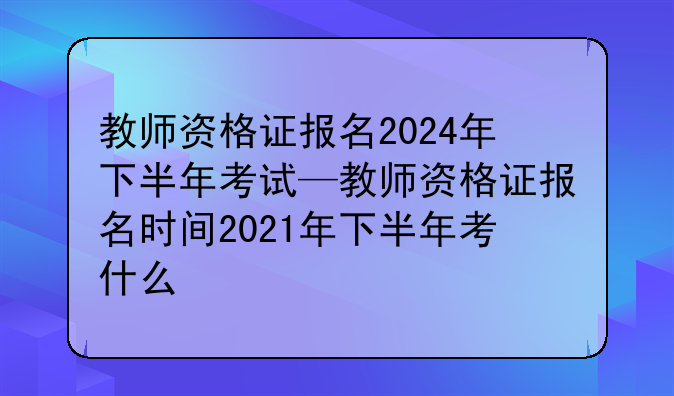 教师资格证报名2024年下半年考试—教师资格证报名时间2021年下半年考什么