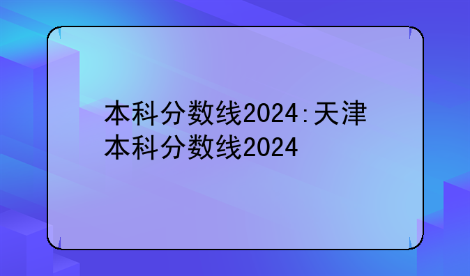 本科分数线2024:天津本科分数线2024