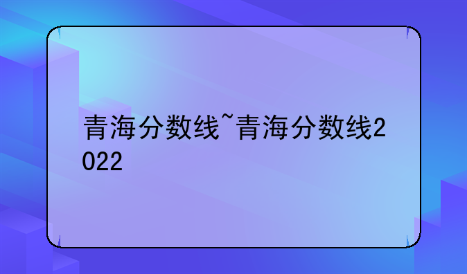 青海分数线~青海分数线2022