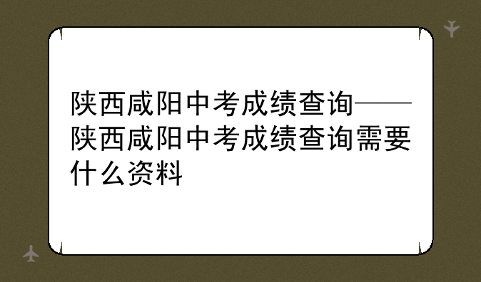 陕西咸阳中考成绩查询——陕西咸阳中考成绩查询需要什么资料