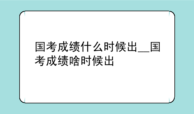 国考成绩什么时候出__国考成绩啥时候出