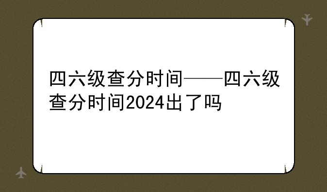 四六级查分时间——四六级查分时间2024出了吗