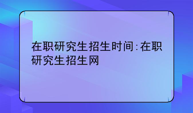 在职研究生招生时间:在职研究生招生网