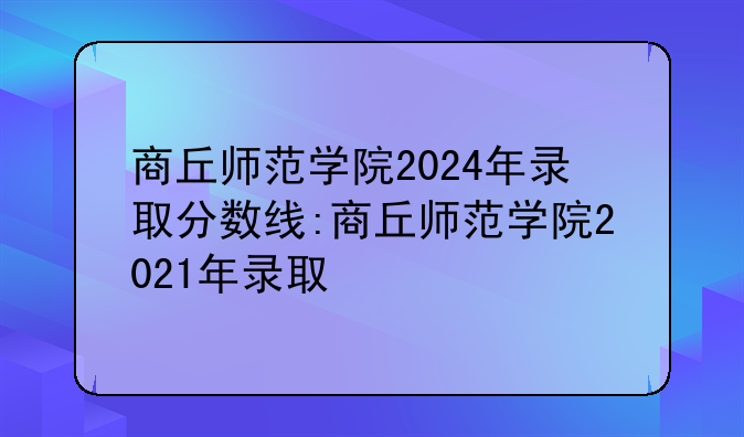 商丘师范学院2024年录取分数线:商丘师范学院2021年录取