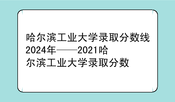 哈尔滨工业大学录取分数线2024年——2021哈尔滨工业大学录取分数