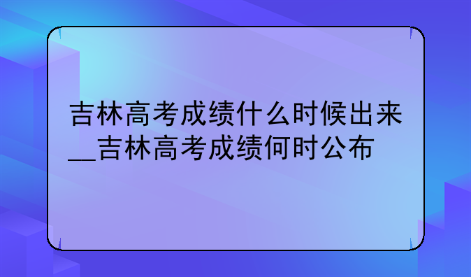 吉林高考成绩什么时候出来__吉林高考成绩何时公布