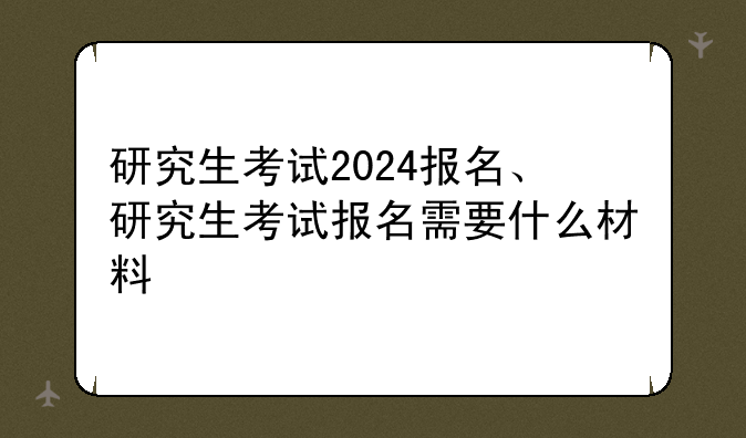 研究生考试2024报名、研究生考试报名需要什么材料