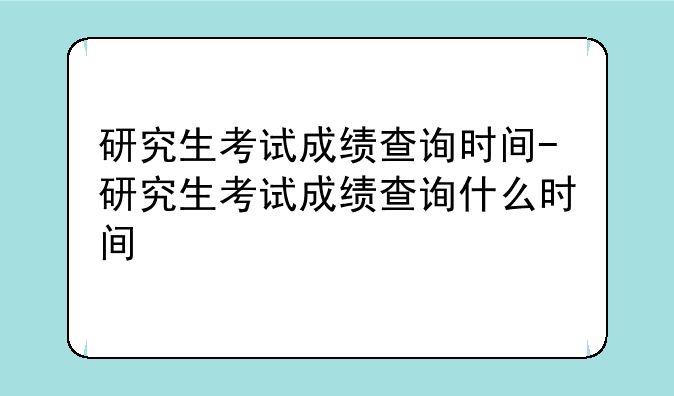 研究生考试成绩查询时间-研究生考试成绩查询什么时间