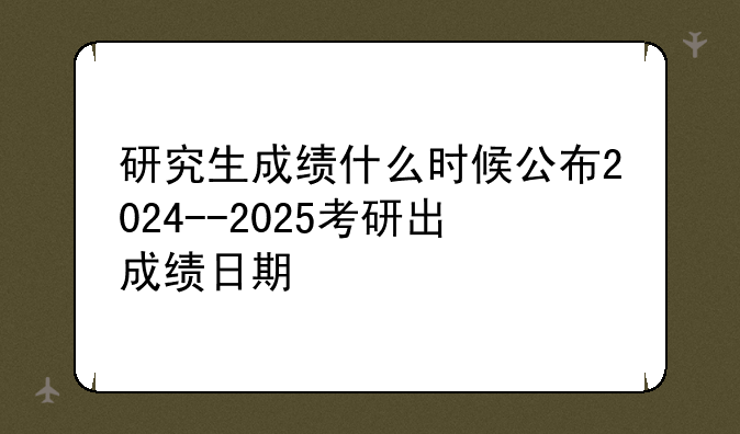 研究生成绩什么时候公布2024--2025考研出成绩日期