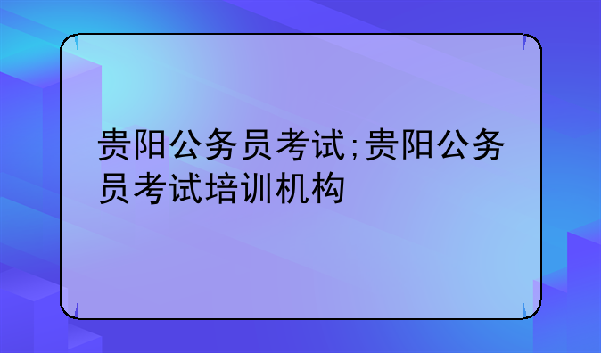 贵阳公务员考试;贵阳公务员考试培训机构