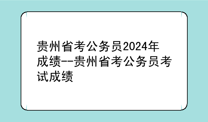 贵州省考公务员2024年成绩--贵州省考公务员考试成绩
