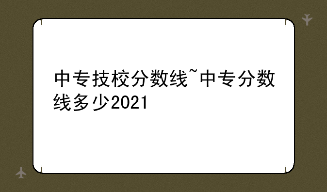 中专技校分数线~中专分数线多少2021
