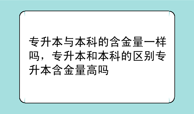 专升本与本科的含金量一样吗，专升本和本科的区别专升本含金量高吗
