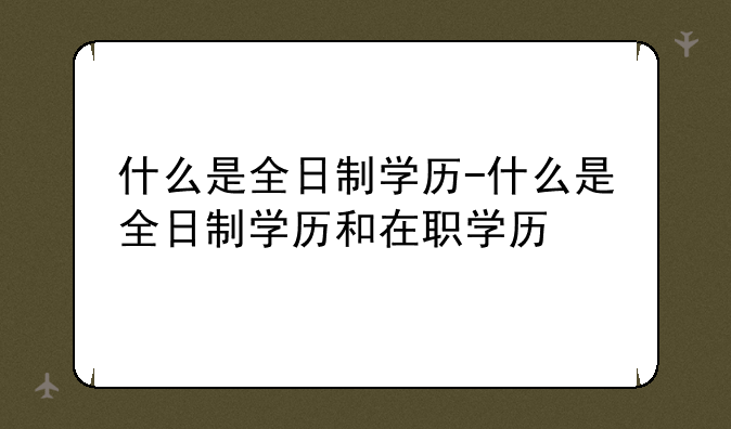 什么是全日制学历-什么是全日制学历和在职学历
