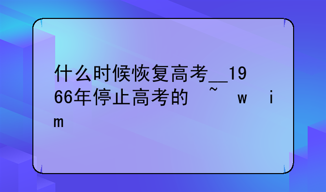 什么时候恢复高考__1966年停止高考的原因