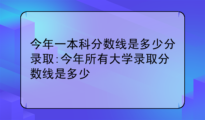 今年一本科分数线是多少分录取:今年所有大学录取分数线是多少