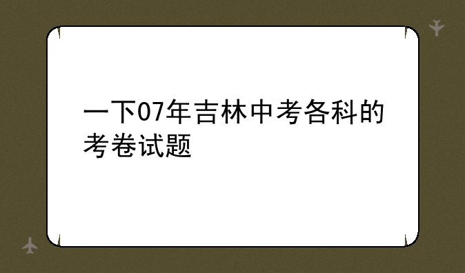 一下07年吉林中考各科的考卷试题