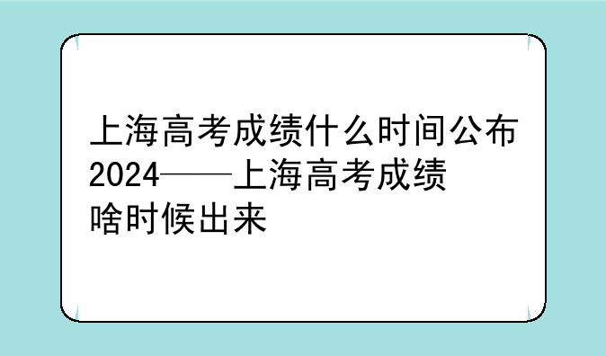 上海高考成绩什么时间公布2024——上海高考成绩啥时候出来