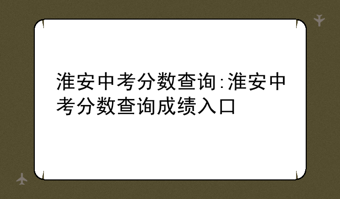 淮安中考分数查询:淮安中考分数查询成绩入口