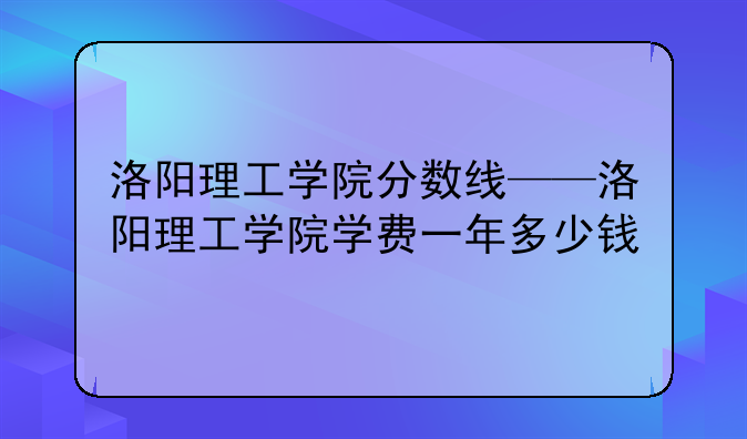 洛阳理工学院分数线——洛阳理工学院学费一年多少钱