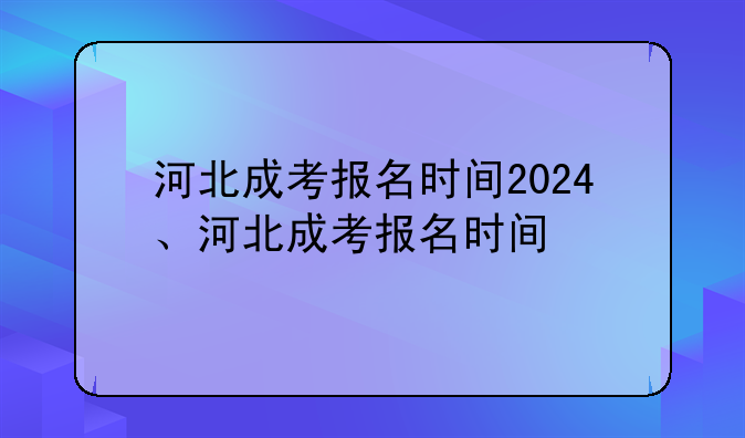 河北成考报名时间2024、河北成考报名时间