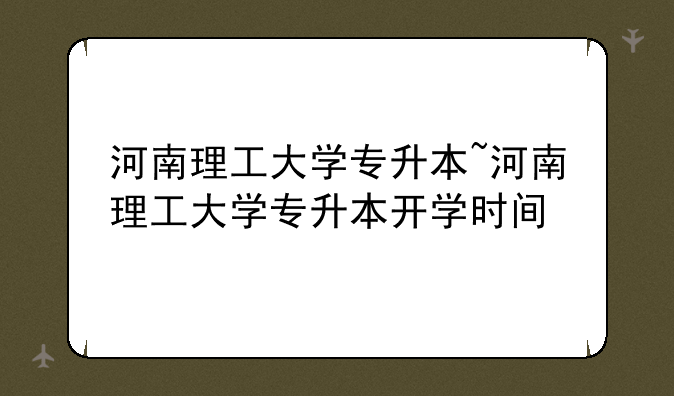 河南理工大学专升本~河南理工大学专升本开学时间