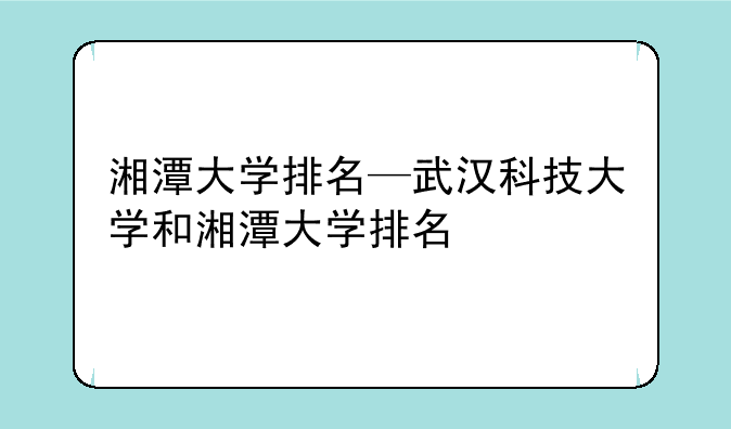 湘潭大学排名—武汉科技大学和湘潭大学排名