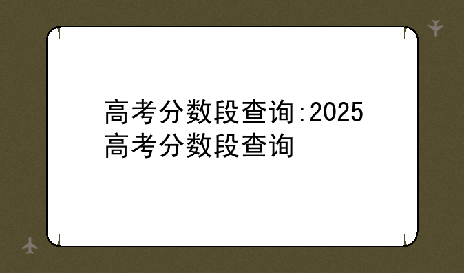 高考分数段查询:2025高考分数段查询