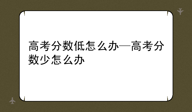高考分数低怎么办—高考分数少怎么办