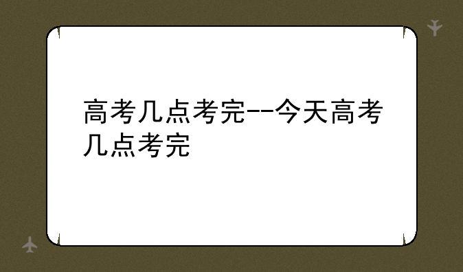 高考几点考完--今天高考几点考完