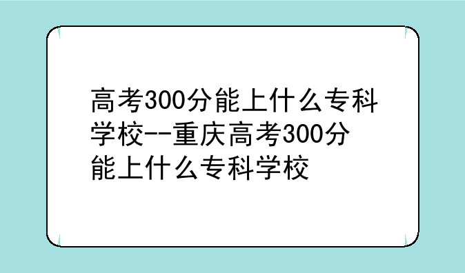 高考300分能上什么专科学校--重庆高考300分能上什么专科学校