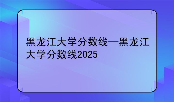 黑龙江大学分数线—黑龙江大学分数线2025